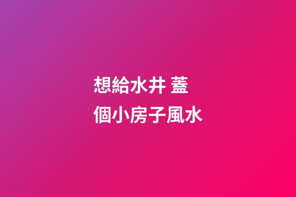 想給水井 蓋個小房子風水